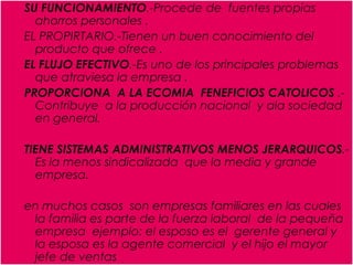 SU FUNCIONAMIENTO.-Procede de  fuentes propias ahorros personales .EL PROPIRTARIO.-Tienen un buen conocimiento del producto que ofrece .EL FLUJO EFECTIVO.-Es uno de los principales problemas que atraviesa la empresa .PROPORCIONA  A LA ECOMIA  FENEFICIOS CATOLICOS .-Contribuye  a la producción nacional  y ala sociedad en general.TIENE SISTEMAS ADMINISTRATIVOS MENOS JERARQUICOS.-Es la menos sindicalizada  que la media y grande empresa.en muchos casos  son empresas familiares en las cuales  la familia es parte de la fuerza laboral  de la pequeña empresa  ejemplo: el esposo es el  gerente general y la esposa es la agente comercial  y el hijo el mayor jefe de ventas 