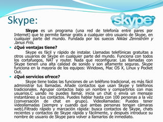 Skype:
         Skype es un programa (una red de telefonía entre pares por
  Internet) que te permite llamar gratis a cualquier otro usuario de Skype, en
  cualquier parte del mundo. Fundada por los suecos Niklas Zennström y
  Janus Friis.
 ¿Qué ventajas tiene?
         Skype es fácil y rápido de instalar. Llamadas telefónicas gratuitas a
  otros usuarios de Skype en cualquier parte del mundo. Funciona con todos
  los cortafuegos, NAT y router. Nada que reconfigurar. Las llamadas con
  Skype tienen una alta calidad de sonido y son altamente seguras. Skype
  funciona en la mayoría de los equipos: Windows, Mac OS X, Linux y Pocket
  Out.
 ¿Qué servicios ofrece?
         Skype tiene todas las funciones de un teléfono tradicional, es más fácil
  administrar tus llamadas. Añade contactos que usan Skype y teléfonos
  tradicionales. Agrupar contactos bajo un nombre y compartirlos con mas
  usuarios.C uando no puedes llamar, inicia un chat o envía un mensaje
  instantáneo a tus contactos. Puedes hablar hasta con 100 personas a la vez
  (conversación de chat en grupo). Videollamadas: Puedes tener
  videollamadas (siempre y cuando que ambas personas tengan cámaras
  web).Filtrado rápido y marcación rápida: busca contactos de Skype, chats
  recientes y contactos de Skype rápida y fácilmente, y después introduce su
  nombre de usuario de Skype para volver a llamarlos de inmediato.
 