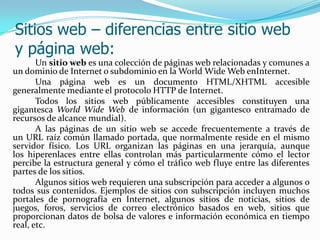 Sitios web – diferencias entre sitio web
y página web:
       Un sitio web es una colección de páginas web relacionadas y comunes a
un dominio de Internet o subdominio en la World Wide Web enInternet.
       Una página web es un documento HTML/XHTML accesible
generalmente mediante el protocolo HTTP de Internet.
       Todos los sitios web públicamente accesibles constituyen una
gigantesca World Wide Web de información (un gigantesco entramado de
recursos de alcance mundial).
       A las páginas de un sitio web se accede frecuentemente a través de
un URL raíz común llamado portada, que normalmente reside en el mismo
servidor físico. Los URL organizan las páginas en una jerarquía, aunque
los hiperenlaces entre ellas controlan más particularmente cómo el lector
percibe la estructura general y cómo el tráfico web fluye entre las diferentes
partes de los sitios.
       Algunos sitios web requieren una subscripción para acceder a algunos o
todos sus contenidos. Ejemplos de sitios con subscripción incluyen muchos
portales de pornografía en Internet, algunos sitios de noticias, sitios de
juegos, foros, servicios de correo electrónico basados en web, sitios que
proporcionan datos de bolsa de valores e información económica en tiempo
real, etc.
 