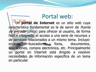 Portal web:
     Un portal de Internet es un sitio web cuya
característica fundamental es la de servir de Puerta
de entrada (única) para ofrecer al usuario, de forma
fácil e integrada, el acceso a una serie de recursos y
de servicios relacionados a un mismo tema. Incluye:
enlaces,      buscadores,      foros,     documentos,
aplicaciones, compra electrónica, etc. Principalmente
un portal en Internet está dirigido a resolver
necesidades de información específica de un tema
en particular.
 