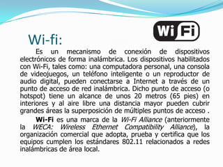Wi-fi:
      Es un mecanismo de conexión de dispositivos
electrónicos de forma inalámbrica. Los dispositivos habilitados
con Wi-Fi, tales como: una computadora personal, una consola
de videojuegos, un teléfono inteligente o un reproductor de
audio digital, pueden conectarse a Internet a través de un
punto de acceso de red inalámbrica. Dicho punto de acceso (o
hotspot) tiene un alcance de unos 20 metros (65 pies) en
interiores y al aire libre una distancia mayor pueden cubrir
grandes áreas la superposición de múltiples puntos de acceso .
      Wi-Fi es una marca de la Wi-Fi Alliance (anteriormente
la WECA: Wireless Ethernet Compatibility Alliance), la
organización comercial que adopta, prueba y certifica que los
equipos cumplen los estándares 802.11 relacionados a redes
inalámbricas de área local.
 