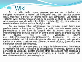 Es
           Wikiweb
          un sitio           cuyas páginas pueden ser editadas por
múltiples voluntarios a través del navegador web. Los usuarios pueden
crear, modificar o borrar un mismo texto que comparten. Los textos o
«páginas wiki» tienen títulos únicos. Si se escribe el título de una «página
wiki» en algún lugar del wiki entre dobles corchetes ([[...]]), esta palabra se
convierte en un «enlace web» a la página wiki.
      En una página sobre «alpinismo», por ejemplo, puede haber una
palabra como «piolet» o «brújula» que esté marcada como palabra
perteneciente a un título de página wiki. La mayor parte de las
implementaciones de wikis indican en el URL de la página el propio título de
la         página         wiki         (en          Wikipedia            ocurre
así: http://es.wikipedia.org/wiki/Alpinismo), facilitando el uso y
comprensibilidad del link fuera del propio sitio web. Además, esto permite
formar en muchas ocasiones una coherencia terminológica, generando una
ordenación natural del contenido.
      La aplicación de mayor peso y a la que le debe su mayor fama hasta
el momento ha sido la creación de enciclopedias colectivas, género al que
pertenece la Wikipedia. Existen muchas otras aplicaciones más cercanas a
la coordinación de informaciones y acciones, o la puesta en común de
conocimientos o textos dentro de grupos.
 