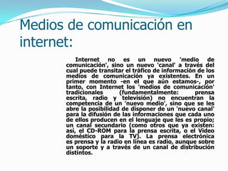 Medios de comunicación en
internet:
          Internet no es un nuevo 'medio de
      comunicación', sino un nuevo 'canal' a través del
      cual puede transitar el tráfico de información de los
      medios de comunicación ya existentes. En un
      primer momento -en el que aún estamos-, por
      tanto, con Internet los 'medios de comunicación'
      tradicionales      (fundamentalmente:         prensa
      escrita, radio y televisión) no encuentran la
      competencia de un 'nuevo medio', sino que se les
      abre la posibilidad de disponer de un 'nuevo canal'
      para la difusión de las informaciones que cada uno
      de ellos producen en el lenguaje que les es propio;
      un canal secundario (como otros que ya existen:
      así, el CD-ROM para la prensa escrita, o el Video
      doméstico para la TV). La prensa electrónica
      es prensa y la radio en línea es radio, aunque sobre
      un soporte y a través de un canal de distribución
      distintos.
 