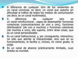 A diferencia de cualquier otro de los existentes es
un canal universal, es decir, un canal que soporta sin
dificultad el tráfico de todos los medios de comunicación
(es decir, es un canal multimedia).
A       diferencia       de      cualquier     otro       es
un canal omnifuncional , capaz de desempeñar funciones
conectoras (comunicaciones de uno a uno), funciones
distribuidora' (de uno a muchos) y funciones colectoras
(de muchos a uno); ello supone, entre otras cosas, que
es un canal personalizable.
Es un canal bidireccional, y, por consiguiente, interactivo;
no sólo que admite la interactividad, sino que en su
funcionamiento, la facilita e, incluso, en cierto grado, la
exige.
Es un canal de alcance prácticamente ilimitado, cuyo
ámbito es mundial.
 