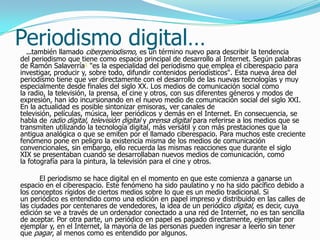 Periodismo digital…
  …también llamado ciberperiodismo, es un término nuevo para describir la tendencia
del periodismo que tiene como espacio principal de desarrollo al Internet. Según palabras
de Ramón Salaverría1 "es la especialidad del periodismo que emplea el ciberespacio para
investigar, producir y, sobre todo, difundir contenidos periodísticos". Esta nueva área del
periodismo tiene que ver directamente con el desarrollo de las nuevas tecnologías y muy
especialmente desde finales del siglo XX. Los medios de comunicación social como
la radio, la televisión, la prensa, el cine y otros, con sus diferentes géneros y modos de
expresión, han ido incursionando en el nuevo medio de comunicación social del siglo XXI.
En la actualidad es posible sintonizar emisoras, ver canales de
televisión, películas, música, leer periódicos y demás en el Internet. En consecuencia, se
habla de radio digital, televisión digital y prensa digital para referirse a los medios que se
transmiten utilizando la tecnología digital, más versátil y con más prestaciones que la
antigua analógica o que se emiten por el llamado ciberespacio. Para muchos este creciente
fenómeno pone en peligro la existencia misma de los medios de comunicación
convencionales, sin embargo, ello recuerda las mismas reacciones que durante el siglo
XIX se presentaban cuando se desarrollaban nuevos medios de comunicación, como
la fotografía para la pintura, la televisión para el cine y otros.

       El periodismo se hace digital en el momento en que este comienza a ganarse un
espacio en el ciberespacio. Este fenómeno ha sido paulatino y no ha sido pacífico debido a
los conceptos rígidos de ciertos medios sobre lo que es un medio tradicional. Si
un periódico es entendido como una edición en papel impreso y distribuido en las calles de
las ciudades por centenares de vendedores, la idea de un periódico digital, es decir, cuya
edición se ve a través de un ordenador conectado a una red de Internet, no es tan sencilla
de aceptar. Por otra parte, un periódico en papel es pagado directamente, ejemplar por
ejemplar y, en el Internet, la mayoría de las personas pueden ingresar a leerlo sin tener
que pagar, al menos como es entendido por algunos.
 