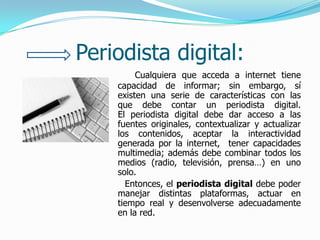 Periodista digital:
         Cualquiera que acceda a internet tiene
    capacidad de informar; sin embargo, sí
    existen una serie de características con las
    que debe contar un periodista digital.
    El periodista digital debe dar acceso a las
    fuentes originales, contextualizar y actualizar
    los contenidos, aceptar la interactividad
    generada por la internet, tener capacidades
    multimedia; además debe combinar todos los
    medios (radio, televisión, prensa…) en uno
    solo.
      Entonces, el periodista digital debe poder
    manejar distintas plataformas, actuar en
    tiempo real y desenvolverse adecuadamente
    en la red.
 