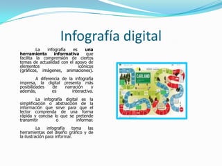 Infografía digital
         La   infografía  es     una
herramienta       informativa    que
facilita la comprensión de ciertos
temas de actualidad con el apoyo de
elementos                    icónicos
(gráficos, imágenes, animaciones).
         A diferencia de la infografía
impresa, la digital presenta más
posibilidades    de    narración      y
además,          es        interactiva.
         La infografía digital es la
simplificación o abstracción de la
información que sirve para que el
lector comprenda de una forma
rápida y concisa lo que se pretende
transmitir        o          informar.
          La    infografía   toma las
herramientas del diseño gráfico y de
la ilustración para informar.
 