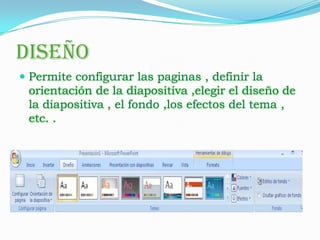 DISEÑO
 Permite configurar las paginas , definir la
 orientación de la diapositiva ,elegir el diseño de
 la diapositiva , el fondo ,los efectos del tema ,
 etc. .
 