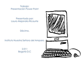 Trabajo:
     Presentación Power Point



         Presentado por:
     Laura Alejandra Ricaurte



             Décimo.



Instituto Nuestra Señora del Amparo.


               2.011
            Bogotá D.C
 