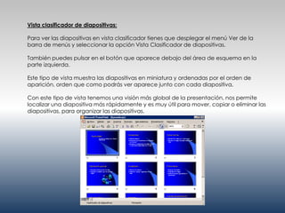 Vista clasificador de diapositivas:

Para ver las diapositivas en vista clasificador tienes que desplegar el menú Ver de la
barra de menús y seleccionar la opción Vista Clasificador de diapositivas.

También puedes pulsar en el botón que aparece debajo del área de esquema en la
parte izquierda.

Este tipo de vista muestra las diapositivas en miniatura y ordenadas por el orden de
aparición, orden que como podrás ver aparece junto con cada diapositiva.

Con este tipo de vista tenemos una visión más global de la presentación, nos permite
localizar una diapositiva más rápidamente y es muy útil para mover, copiar o eliminar las
diapositivas, para organizar las diapositivas.
 