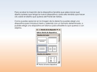 Para acabar la inserción de la diapositiva tendrás que seleccionar qué
diseño quieres que tenga la nueva diapositiva y para ello tendrás que hacer
clic sobre el diseño que quieras del Panel de tareas.

Como puedes apreciar en la imagen de la derecha puedes elegir una
diapositiva para introducir texto y además con un formato determinado, o
puedes elegir una diapositiva en blanco para añadirle lo que quieras o con
objetos.
 
