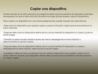 Copiar una diapositiva.
Si estás situado en la vista normal te aconsejamos selecciones la pestaña de diapositiva del área
de esquema ya que te será más fácil situarte en el lugar dónde quieres copiar la diapositiva.

Para copiar una diapositiva en una misma presentación puedes hacerlo de varias formas:

-Selecciona la diapositiva que quieres copiar y pulsa en el botón copiar que se encuentra en la
barra estándar.

-Después selecciona la diapositiva detrás de la cual se insertará la diapositiva a copiar y pulsa el
botón pegar

-También puedes hacerlo desde la barra de menús desplegando el menú Edición y
seleccionando la opción Copiar.

-Después selecciona la diapositiva detrás de la cual se insertará la diapositiva a copiar y
desplegando el menú Edición, seleccionar la opción Pegar.

-Si prefieres utilizar el menú contextual, haz clic sobre la diapositiva que quieres copiar con el
botón derecho (sabrás qué diapositiva tienes seleccionada porque alrededor de ella aparece
un marco negro).
 