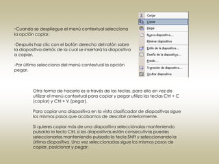 -Cuando se despliegue el menú contextual selecciona
la opción copiar.

-Después haz clic con el botón derecho del ratón sobre
la diapositiva detrás de la cual se insertará la diapositiva
a copiar.

-Por último selecciona del menú contextual la opción
pegar.



         Otra forma de hacerlo es a través de las teclas, para ello en vez de
         utilizar el menú contextual para copiar y pegar utiliza las teclas Ctrl + C
         (copiar) y Ctrl + V (pegar).

         Para copiar una diapositiva en la vista clasificador de diapositivas sigue
         los mismos pasos que acabamos de describir anteriormente.

         Si quieres copiar más de una diapositiva selecciónalas manteniendo
         pulsada la tecla Ctrl, si las diapositivas están consecutivas puedes
         seleccionarlas manteniendo pulsada la tecla Shift y seleccionando la
         última diapositiva. Una vez seleccionadas sigue los mismos pasos de
         copiar, posicionar y pegar.
 