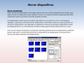 Mover diapositivas.
Mover arrastrando:
Para mover las diapositivas de lugar dentro de una misma presentación tienes que
seleccionar la diapositiva que quieras mover y sin soltar el botón izquierdo del ratón
arrástrala hasta la posición donde quieres situarla.

Al desplazarla verás que el puntero del ratón es una flecha con un rectángulo
debajo y aparece una línea entre diapositiva, esta línea indica en qué posición se
situará la diapositiva, por ejemplo si queremos colocar la primera diapositiva entre
las diapositivas 5 y 6, moveremos el ratón hasta que la línea esté entre la 5 y la 6.

Una vez te hayas situado en la posición donde quieres poner la diapositiva suelta el
botón del ratón y automáticamente la diapositiva se desplazará a la posición e
incluso se reenumerarán las diapositivas.
 