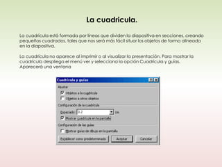 La cuadricula.
La cuadrícula está formada por líneas que dividen la diapositiva en secciones, creando
pequeños cuadrados, tales que nos será más fácil situar los objetos de forma alineada
en la diapositiva.

La cuadrícula no aparece al imprimir o al visualizar la presentación. Para mostrar la
cuadrícula despliega el menú ver y selecciona la opción Cuadrícula y guías.
Aparecerá una ventana
 