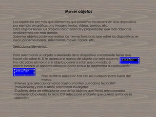 Mover objetos

Los objetos no son más que elementos que podemos incorporar en una diapositiva,
por ejemplo un gráfico, una imagen, textos, vídeos, sonidos, etc.
Estos objetos tienen sus propias características y propiedades que más adelante
analizaremos con más detalle.
Sobre los objetos podemos realizar las mismas funciones que sobre las diapositivas, es
decir, podemos borrar, seleccionar, mover, copiar, etc.

Seleccionar Elementos:

Para seleccionar un objeto o elemento de la diapositiva únicamente tienes que
hacer clic sobre él. Si te aparece el marco del objeto con este aspecto
haz clic sobre el marco y el objeto pasará a estar seleccionado, el
marco tomará un aspecto diferente como el que te mostramos a continuación


                   Para quitar la selección haz clic en cualquier parte fuera del
                   marco.
Si tienes que seleccionar varios objetos mantén pulsada la tecla Shift
(mayúsculas) y con el ratón selecciona los objetos.
Si quieres dejar de seleccionar uno de los objetos que tienes seleccionados
manteniendo pulsada la tecla Ctrl selecciona el objeto que quieras quitar de la
selección.
 