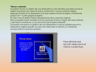 *Mover cortando-
Si quieres mover un objeto de una diapositiva a otra tendrás que seleccionar el
objeto haciendo clic sobre el marco, pulsar Ctrl + X para cortar el objeto,
después situarte en la diapositiva a la que quieres mover el objeto y finalmente
pulsar Ctrl + V para pegar el objeto.
En este caso el objeto habrá desaparecido de su posición original.
Esto lo puedes hacer también con las opciones Cortar y Pegar del menú Edición
y del menú contextual, o con los iconos de la barra estándar .
Si nosotros movemos un gráfico de una diapositiva a otra es posible que en la
diapositiva original quede una sección reservada a insertar un contenido
aunque éste lo hayamos quitado.




                                                          Para eliminar esa
                                                          sección selecciona el
                                                          marco y pulsa Supr.
 