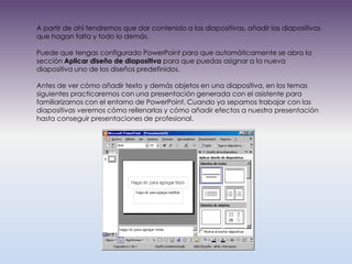A partir de ahí tendremos que dar contenido a las diapositivas, añadir las diapositivas
que hagan falta y todo lo demás.

Puede que tengas configurado PowerPoint para que automáticamente se abra la
sección Aplicar diseño de diapositiva para que puedas asignar a la nueva
diapositiva uno de los diseños predefinidos.

Antes de ver cómo añadir texto y demás objetos en una diapositiva, en los temas
siguientes practicaremos con una presentación generada con el asistente para
familiarizarnos con el entorno de PowerPoint. Cuando ya sepamos trabajar con las
diapositivas veremos cómo rellenarlas y cómo añadir efectos a nuestra presentación
hasta conseguir presentaciones de profesional.
 