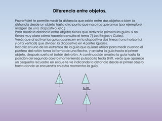 Diferencia entre objetos.

PowerPoint te permite medir la distancia que existe entre dos objetos o bien la
distancia desde un objeto hasta otro punto que nosotros queramos (por ejemplo el
margen de una diapositiva, etc.)
Para medir la distancia entre objetos tienes que activar lo primero las guías, si no
tienes muy claro cómo hacerlo consulta el tema 7( Las Reglas y Guías).
Verás que al activar las guías aparecen en la diapositiva dos líneas ( una horizontal
y otra vertical) que dividen la diapositiva en 4 partes iguales.
Haz clic en uno de los extremos de la guía que quieres utilizar para medir cuando el
puntero del ratón toma la forma de una flecha, y arrastra la guía hasta el primer
objeto, después suelta el botón del ratón. A continuación arrastra la guía hasta la
posición del segundo objeto manteniendo pulsada la tecla Shift, verás que aparece
un pequeño recuadro en el que te va indicando la distancia desde el primer objeto
hasta donde se encuentra en estos momentos la guía.
 
