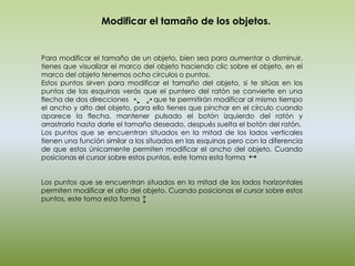 Modificar el tamaño de los objetos.


Para modificar el tamaño de un objeto, bien sea para aumentar o disminuir,
tienes que visualizar el marco del objeto haciendo clic sobre el objeto, en el
marco del objeto tenemos ocho círculos o puntos.
Estos puntos sirven para modificar el tamaño del objeto, si te sitúas en los
puntos de las esquinas verás que el puntero del ratón se convierte en una
flecha de dos direcciones           que te permitirán modificar al mismo tiempo
el ancho y alto del objeto, para ello tienes que pinchar en el círculo cuando
aparece la flecha, mantener pulsado el botón izquierdo del ratón y
arrastrarlo hasta darle el tamaño deseado, después suelta el botón del ratón.
Los puntos que se encuentran situados en la mitad de los lados verticales
tienen una función similar a los situados en las esquinas pero con la diferencia
de que estos únicamente permiten modificar el ancho del objeto. Cuando
posicionas el cursor sobre estos puntos, este toma esta forma


Los puntos que se encuentran situados en la mitad de los lados horizontales
permiten modificar el alto del objeto. Cuando posicionas el cursor sobre estos
puntos, este toma esta forma
 