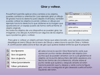Girar y voltear.

PowerPoint permite aplicar otros cambios a los objetos,
puedes cambiar su orientación ( por ejemplo girar un dibujo
30 grados hacia la derecha para dejarlo inclinado), también
puedes voltear los objetos (cuando volteas un dibujo por
ejemplo hacia la derecha lo que obtienes es la imagen que
aparecería en un espejo puesto de forma vertical frente al
objeto original).
No todos los objetos de una diapositiva se pueden girar, las
imágenes y los dibujos Autoforma son algunos de los objetos
que sí podemos girar y voltear.

 Para girar o voltear un objeto primero tienes que seleccionarlo, una vez seleccionado
 despliega el menú Dibujo de la barra de Dibujo y selecciona la opción Girar y Voltear.
 A continuación selecciona el tipo de giro que quieras realizar entre los que te propone


                                 ♠Si seleccionas la opción Girar libremente verás que
                                 aparecen puntos verdes alrededor del objetos (son
                                 puntos que se pueden arrastrar con lo cual giraremos el
                                 objeto), en la punta del puntero del ratón aparece una
                                 flecha en forma de circunferencia, sitúate sobre el
                                 punto verde que quieras y después arrastra el ratón
                                 hacia la posición que tu deseas y verás como la figura
                                 gira, una vez conseguido el giro deseado suelta el botón
                                 izquierdo del ratón.
 