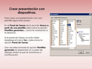 Crear presentación con
         diapositivas.
Para crear una presentación con una
plantilla sigue estos pasos:

En el Panel de Tareas de la sección Nuevo a
partir de una plantilla selecciona la opción
Plantillas generales... como te mostramos a
la derecha.

Si el panel de Tareas no está visible
despliega el menú Ver y selecciona la
opción Panel de Tareas.

Una vez seleccionada la opción Plantillas
generales te aparecerá un cuadro de
diálogo similar al que te mostramos a
continuación:
 