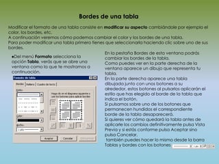 Bordes de una tabla
Modificar el formato de una tabla consiste en modificar su aspecto cambiándole por ejemplo el
color, los bordes, etc.
A continuación veremos cómo podemos cambiar el color y los bordes de una tabla.
Para poder modificar una tabla primero tienes que seleccionarla haciendo clic sobre uno de sus
bordes.
                                              En la pestaña Bordes de esta ventana podrás
 ♠Del menú Formato selecciona la              cambiar los bordes de la tabla.
 opción Tabla, verás que se abre una          Como puedes ver en la parte derecha de la
 ventana como la que te mostramos a           ventana aparece un dibujo que representa tu
 continuación.                                tabla.
                                              En la parte derecha aparece una tabla
                                              dibujada junto con unos botones a su
                                              alrededor, estos botones al pulsarlos aplicarán el
                                              estilo que has elegido al borde de la tabla que
                                              indica el botón.
                                              Si pulsamos sobre uno de los botones que
                                              permanecen hundidos el correspondiente
                                              borde de la tabla desaparecerá.
                                              Si quieres ver cómo quedará la tabla antes de
                                              aplicarle los cambios definitivamente pulsa Vista
                                              Previa y si estás conforme pulsa Aceptar sino
                                              pulsa Cancelar.
                                               también puedes hacer lo mismo desde la barra
                                              Tablas y bordes con los botones
 