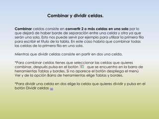 Combinar y dividir celdas.

Combinar celdas consiste en convertir 2 o más celdas en una sola por lo
que dejará de haber borde de separación entre una celda y otra ya que
serán una sola. Esto nos puede servir por ejemplo para utilizar la primera fila
para escribir el título de la tabla. En este caso habría que combinar todas
las celdas de la primera fila en una sola.

Mientras que dividir celdas consiste en partir en dos una celda.

*Para combinar celdas tienes que seleccionar las celdas que quieres
combinar, después pulsa en el botón      que se encuentra en la barra de
herramientas Tablas y bordes. Si no aparece el botón despliega el menú
Ver y de la opción Barra de herramientas elige Tablas y bordes.

*Para dividir una celda en dos elige la celda que quieres dividir y pulsa en el
botón Dividir celdas
 