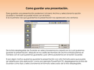 Como guardar una presentación.
Para guardar una presentación podemos ir al menú Archivo y seleccionar la opción
Guardar o también se puede hacer con el botón .
Si es la primera vez que guardamos la presentación nos aparecerá una ventana:




De la lista desplegable de Guardar en seleccionaremos la carpeta en la cual queremos
guardar la presentación, después en la casilla de Nombre de archivo introduciremos el
nombre con el cual queremos guardarla y por último pulsaremos en el botón Guardar.

Si por algún motivo queremos guardar la presentación con otro formato para que pueda
ser abierta por otra aplicación, como por ejemplo PowerPoint 95, desplegaremos la lista de
Guardar como tipo y seleccionaremos el formato adecuado de la lista desplegable.
 