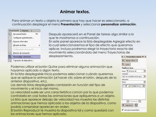 Animar textos.
Para animar un texto u objeto lo primero que hay que hacer es seleccionarlo, a
continuación desplegar el menú Presentación y seleccionar personalizar animación.


                         Después aparecerá en el Panel de tareas algo similar a lo
                         que te mostramos a continuación.
                         En este panel aparece la lista desplegable Agregar efecto en
                         la cual seleccionaremos el tipo de efecto que queramos
                         aplicar, incluso podremos elegir la trayectoria exacta del
                         movimiento seleccionándola del menú Trayectorias de
                         desplazamiento.


Podemos utilizar el botón Quitar para eliminar alguna animación que
hayamos aplicado a algún texto.
En la lista desplegable Inicio podemos seleccionar cuándo queremos
que se aplique la animación (al hacer clic sobre el ratón, después de la
anterior diapositiva, etc).
Las demás listas desplegables cambiarán en función del tipo de
movimiento y el inicio del mismo.
La velocidad suele ser una característica común por lo que podemos
controlarla en casi todas las animaciones que apliquemos a un objeto.
La lista que aparece debajo de velocidad nos muestra las distintas
animaciones que hemos aplicado a los objetos de la diapositiva, como
podrás comprobar aparecen en orden.
El botón Reproducir te muestra la diapositiva tal y como quedará con
las animaciones que hemos aplicado.
 