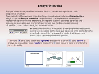Ensayar intervalos
Ensayar intervalos te permite calcular el tiempo que necesitas para ver cada
diapositiva sin prisas.
Para calcular el tiempo que necesitas tienes que desplegar el menú Presentación y
elegir la opción Ensayar Intervalos, después verás que la presentación empieza a
reproducirse pero con una diferencia, en la parte superior izquierda aparece una
especie de contador que cronometra el tiempo que tardas en pasar de una
diapositiva a otra pulsando algún botón del ratón.
                         En el recuadro blanco te mostrará el tiempo para la diapositiva
                         actual y el recuadro del tiempo que aparece en la parte derecha
                         muestra la suma total de intervalos, es decir, el tiempo que
                         transcurrido desde la primera diapositiva.

  La flecha     sirve para pasar a la siguiente diapositiva, el botón para pausar el
 ensayo de intervalos y para repetir la diapositiva (para poner a cero el cronómetro
 de la diapositiva.
 