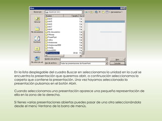 En la lista desplegable del cuadro Buscar en seleccionamos la unidad en la cual se
encuentra la presentación que queremos abrir, a continuación seleccionamos la
carpeta que contiene la presentación. Una vez hayamos seleccionado la
presentación pulsamos en el botón Abrir.

Cuando seleccionamos una presentación aparece una pequeña representación de
ella en la zona de la derecha.

Si tienes varias presentaciones abiertas puedes pasar de una otra seleccionándola
desde el menú Ventana de la barra de menús.
 