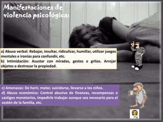 Manifestaciones de
 violencia psicológica:




a) Abuso verbal: Rebajar, insultar, ridiculizar, humillar, utilizar juegos
mentales e ironías para confundir, etc.
b) Intimidación: Asustar con miradas, gestos o gritos. Arrojar
objetos o destrozar la propiedad.




c) Amenazas: De herir, matar, suicidarse, llevarse a los niños.
d) Abuso económico: Control abusivo de finanzas, recompensas o
castigos monetarios, impedirle trabajar aunque sea necesario para el
sostén de la familia, etc.


                                                                             13
 