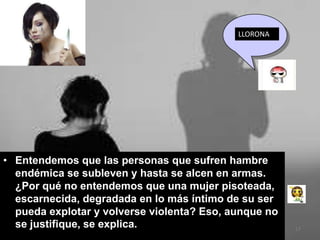 LLORONA




• Entendemos que las personas que sufren hambre
  endémica se subleven y hasta se alcen en armas.
  ¿Por qué no entendemos que una mujer pisoteada,
  escarnecida, degradada en lo más íntimo de su ser
  pueda explotar y volverse violenta? Eso, aunque no
  se justifique, se explica.                           17
 