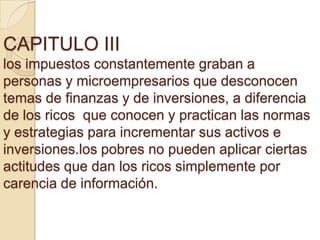 CAPITULO III
los impuestos constantemente graban a
personas y microempresarios que desconocen
temas de finanzas y de inversiones, a diferencia
de los ricos que conocen y practican las normas
y estrategias para incrementar sus activos e
inversiones.los pobres no pueden aplicar ciertas
actitudes que dan los ricos simplemente por
carencia de información.
 