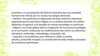 Contribuir a la actualización del Sistema Educativo que una sociedad
fuertemente influida por las nuevas tecnologías demanda.
- Facilitar a los profesores la adquisición de bases teóricas y destrezas
operativas que les permitan integrar, en su práctica docente, los medios
didácticos en general y los basados en nuevas tecnologías en particular.
- Adquirir una visión global sobre la integración de las nuevas tecnologías
en el currículum, analizando las modificaciones que sufren sus diferentes
elementos: contenidos, metodología, evaluación, etc.
- Capacitar a los profesores para reflexionar sobre su propia
práctica, evaluando el papel y la contribución de estos medios al proceso
de enseñanza-aprendizaje.
 