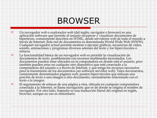 BROWSER Un navegador web o explorador web (del inglés, navigator o browser) es una aplicación software que permite al usuario recuperar y visualizar documentos de hipertexto, comúnmente descritos en HTML, desde servidores web de todo el mundo a través de Internet. Esta red de documentos es denominada World Wide Web (WWW). Cualquier navegador actual permite mostrar o ejecutar gráficos, secuencias de vídeo, sonido, animaciones y programas diversos además del texto y los hipervínculos o enlaces. La funcionalidad básica de un navegador web es permitir la visualización de documentos de texto, posiblemente con recursos multimedia incrustados. Los documentos pueden estar ubicados en la computadora en donde está el usuario, pero también pueden estar en cualquier otro dispositivo que esté conectado a la computadora del usuario o a través de Internet, y que tenga los recursos necesarios para la transmisión de los documentos (un software servidor web). Tales documentos, comúnmente denominados páginas web, poseen hipervínculos que enlazan una porción de texto o una imagen a otro documento, normalmente relacionado con el texto o la imagen. El seguimiento de enlaces de una página a otra, ubicada en cualquier computadora conectada a la Internet, se llama navegación; que es de donde se origina el nombre de navegador. Por otro lado, hojeador es una traducción literal del original en inglés, browser, aunque su uso es minoritario. 