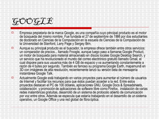 GOOGLE Empresa propietaria de la marca Google, es una compañía cuyo principal producto es el motor de búsqueda del mismo nombre. Fue fundada el 27 de septiembre de 1998 por dos estudiantes de doctorado en Ciencias de la Computación en la escuela de Ciencias de la Computación de la Universidad de Stanford, Larry Page y Sergey Brin. Aunque su principal producto es el buscador, la empresa ofrece también entre otros servicios: un comparador de precios... llamado Froogle, aunque luego paso a llamarse Google Product, un motor de búsqueda para material almacenado en discos locales Google Desktop Search, y un servicio que ha revolucionado el mundo del correo electrónico gratuito llamado Gmail, el cual dispone para sus usuarios más de 4 GB de espacio y va aumentando constantemente a razón de 4 bytes por segundo. También es famoso su programa Google Earth, mapamundi en 3D con imágenes de alta resolución, recientemente lanzó su versión beta de mensajería instantánea Google Talk. Actualmente Google está trabajando en varios proyectos para aumentar el número de usuarios de Internet y facilitar los recursos para que éstos puedan acceder a la red. Entre estos proyectos destacan el PC de 100 dólares, aplicaciones GNU, Google Docs & Spreadsheets, colaboración  y promoción de aplicaciones de software libre como Firefox,  instalación de varias redes inalambricas gratuitas, desarrolló de un sistema de protocolo abierto de comunicación por voz entre otros. Además se especula que estaría trabajando en el desarrollo de un sistema operativo, un Google Office y una red global de fibra óptica. 
