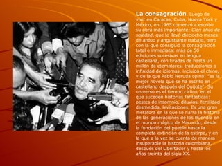 La consagración . Luego de vivir en Caracas, Cuba, Nueva York y México, en 1965 comenzó a escribir su obra más importante:  Cien años de soledad , que le llevó dieciocho meses de arduo y angustiante trabajo, pero con la que consiguió la consagración total e inmediata: más de 50 ediciones sucesivas en lengua castellana, con tiradas de hasta un millón de ejemplares, traducciones a infinidad de idiomas, incluido el chino, y de la que Pablo Neruda opinó: "es la mejor novela que se ha escrito en castellano después del Quijote". Su universo es el tiempo cíclico, en el que suceden historias fantásticas: pestes de insomnio, diluvios, fertilidad desmedida, levitaciones. Es una gran metáfora en la que se narra la historia de las generaciones de los Buendía en el mundo mágico de Macondo, desde la fundación del pueblo hasta la completa extinción de la estirpe, y en la que a la vez se cuenta de manera insuperable la historia colombiana, después del Libertador y hasta los años treinta del siglo XX.  