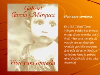 Vivir para contarla . En 2002 Gabriel García Márquez publicó una primera entrega de sus memorias con el título  Vivir para contarla . Se trata de una autobiografía novelada que cubre una parte de la vida del autor (desde su nacimiento hasta la primera mitad de la década de los años cincuenta).  