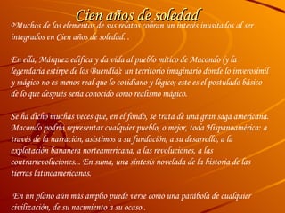 Cien años de soledad Muchos de los elementos de sus relatos cobran un interés inusitados al ser integrados en  Cien años de soledad . . En ella, Márquez edifica y da vida al pueblo mítico de Macondo (y la legendaria estirpe de los Buendía): un territorio imaginario donde lo inverosímil y mágico no es menos real que lo cotidiano y lógico; este es el postulado básico de lo que después sería conocido como  realismo mágico .  Se ha dicho muchas veces que, en el fondo, se trata de una gran saga americana. Macondo podría representar cualquier pueblo, o mejor, toda Hispanoamérica: a través de la narración, asistimos a su fundación, a su desarrollo, a la explotación bananera norteamericana, a las revoluciones, a las contrarrevoluciones... En suma, una síntesis novelada de la historia de las tierras latinoamericanas. En un plano aún más amplio puede verse como una parábola de cualquier civilización, de su nacimiento a su ocaso . 