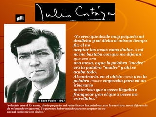   " relación con el En suma, desde pequeño, mi relación con las palabras, con la escritura, no se diferencia de mi mundo en general. Yo parezco haber nacido para no aceptar las co- sas tal como me son dadas." " Yo creo que desde muy pequeño mi desdicha y mi dicha al mismo tiempo fue el no aceptar las cosas como dadas. A mí no me bastaba con que me dijeran que eso era  una mesa, o que la palabra "madre" era la palabra "madre" y ahí se acaba todo.  Al contrario, en el objeto  mesa  y en la palabra  madre  empezaba para mi un itinerario misterioso que a veces llegaba a franquear y en el que a veces me estrellaba." La Página de                                                                                                                                                                                                                                       El libro de los  Cronopios Ilustres 
