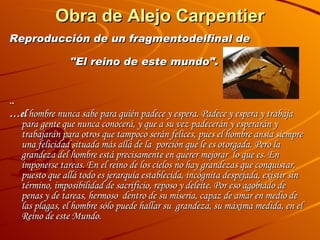 Obra de Alejo Carpentier   " . Reproducción de un fragmentodelfinal de     "El reino de este mundo ".   ..  … el  hombre nunca sabe para quién padece y espera. Padece y espera y trabaja para gente que nunca conocerá, y que a su vez padecerán y esperarán y trabajarán para otros que tampoco serán felices, pues el hombre ansía siempre una felicidad situada más allá de la  porción que le es otorgada. Pero la grandeza del hombre está precisamente en querer mejorar  lo que es. En imponerse tareas. En el reino de los cielos no hay grandezas que conquistar,  puesto que allá todo es jerarquía establecida, incógnita despejada, existir sin término, imposibilidad de sacrificio, reposo y deleite. Por eso agobiado de penas y de tareas, hermoso  dentro de su miseria, capaz de amar en medio de las plagas, el hombre sólo puede hallar su  grandeza, su máxima medida, en el Reino de este Mundo.   