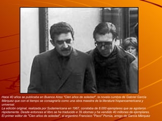 Hace 40 años se publicaba en Buenos Aires "Cien años de soledad", la novela cumbre de Gabriel García Márquez que con el tiempo se consagraría como una obra maestra de la literatura hispanoamericana y universal.  La edición original, realizada por Sudamericana en 1967, constaba de 8.000 ejemplares que se agotaron rápidamente. Desde entonces el libro se ha traducido a 39 idiomas y ha vendido 40 millones de ejemplares.  El primer editor de "Cien años de soledad", el argentino Francisco "Paco" Porrúa, amigo de García Márquez 