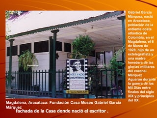 Magdalena, Aracataca: Fundación Casa Museo Gabriel García Márquez   fachada de la Casa donde nació el escritor . Gabriel García Márquez, nació  en Aracataca, población de la ardiente costa atlántica de Colombia, en el Magdalena, el 6 de Marzo de 1928, hijo de un extelegrafista y una madre heredera de las glorias militares del coronel Márquez Aguaran durante la guerra de los Mil Días entre finales del siglo XIX y principios del XX.   Fachada de la Casa donde nacio el escritor . Comentarios: 