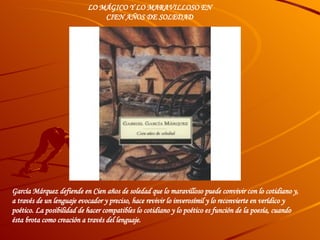 García Márquez defiende en Cien años de soledad que lo maravilloso puede convivir con lo cotidiano y, a través de un lenguaje evocador y preciso, hace revivir lo inverosímil y lo reconvierte en verídico y poético. La posibilidad de hacer compatibles lo cotidiano y lo poético es función de la poesía, cuando ésta brota como creación a través del lenguaje.        LO MÁGICO Y LO MARAVILLOSO EN CIEN AÑOS DE SOLEDAD    