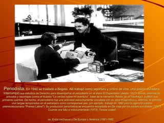 Periodista.  En 1940 se trasladó a Bogotá. Allí trabajó como reportero y crítico de cine, una pasión duradera. Interrumpió  sus estudios de Derecho para desempeñar el periodismo en el diario El Espectador (desde 1947), donde, además de artículos y reportajes (como el titulado "La verdad sobre mi aventura", base de la narración Relato de un náufrago), publicó sus primeros cuentos. De hecho, el periodismo fue una actividad estrechamente vinculada con su obra imaginativa y, además, le permitió vivir largas temporadas en el extranjero como corresponsal (así, por ejemplo, trabajó en 1960 para la agencia cubana prerrevolucionaria "Prensa Latina"). Su producción periodística se encuentra recopilada en De viaje por los países socialistas (1957), Cuando era feliz e indocumentado (1973), Textos costeñ os ,Entre cachacos y De Europa y América (1981-1982   