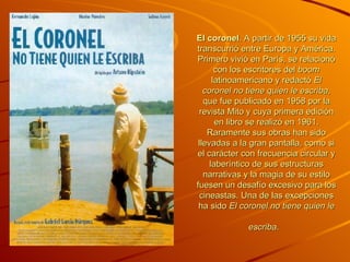 El coronel . A partir de 1955 su vida transcurrió entre Europa y América. Primero vivió en París, se relacionó con los escritores del  boom  latinoamericano y redactó  El coronel no tiene quien le escriba , que fue publicado en 1958 por la revista Mito y cuya primera edición en libro se realizó en 1961. Raramente sus obras han sido llevadas a la gran pantalla, como si el carácter con frecuencia circular y laberíntico de sus estructuras narrativas y la magia de su estilo fuesen un desafío excesivo para los cineastas. Una de las excepciones ha sido  El coronel no tiene quien le escriba .   