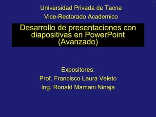 1 


     Universidad Privada de Tacna 
      Vice­Rectorado Academico
Desarrollo de presentaciones con 
  diapositivas en PowerPoint 
           (Avanzado) 


             Expositores: 
     Prof. Francisco Laura Veleto 
     Ing. Ronald Mamani Ninaja 