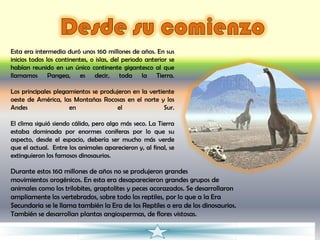 Esta era intermedia duró unos 160 millones de años. En sus
inicios todos los continentes, o islas, del periodo anterior se
habían reunido en un único continente gigantesco al que
llamamos Pangea, es decir, toda la Tierra.

Los principales plegamientos se produjeron en la vertiente
oeste de América, las Montañas Rocosas en el norte y los
Andes                en              el                Sur.

El clima siguió siendo cálido, pero algo más seco. La Tierra
estaba dominada por enormes coníferas por lo que su
aspecto, desde el espacio, debería ser mucho más verde
que el actual. Entre los animales aparecieron y, al final, se
extinguieron los famosos dinosaurios.

Durante estos 160 millones de años no se produjeron grandes
movimientos orogénicos. En esta era desaparecieron grandes grupos de
animales como los trilobites, graptolites y peces acorazados. Se desarrollaron
ampliamente los vertebrados, sobre todo los reptiles, por lo que a la Era
Secundaria se le llama también la Era de los Reptiles o era de los dinosaurios.
También se desarrollan plantas angiospermas, de flores vistosas.
 